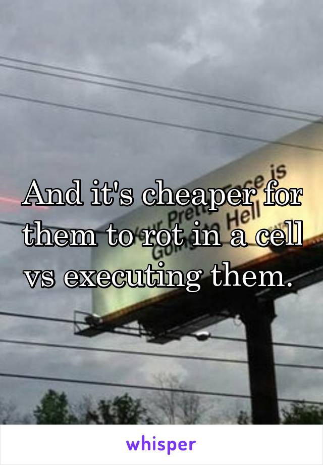 And it's cheaper for them to rot in a cell vs executing them. 