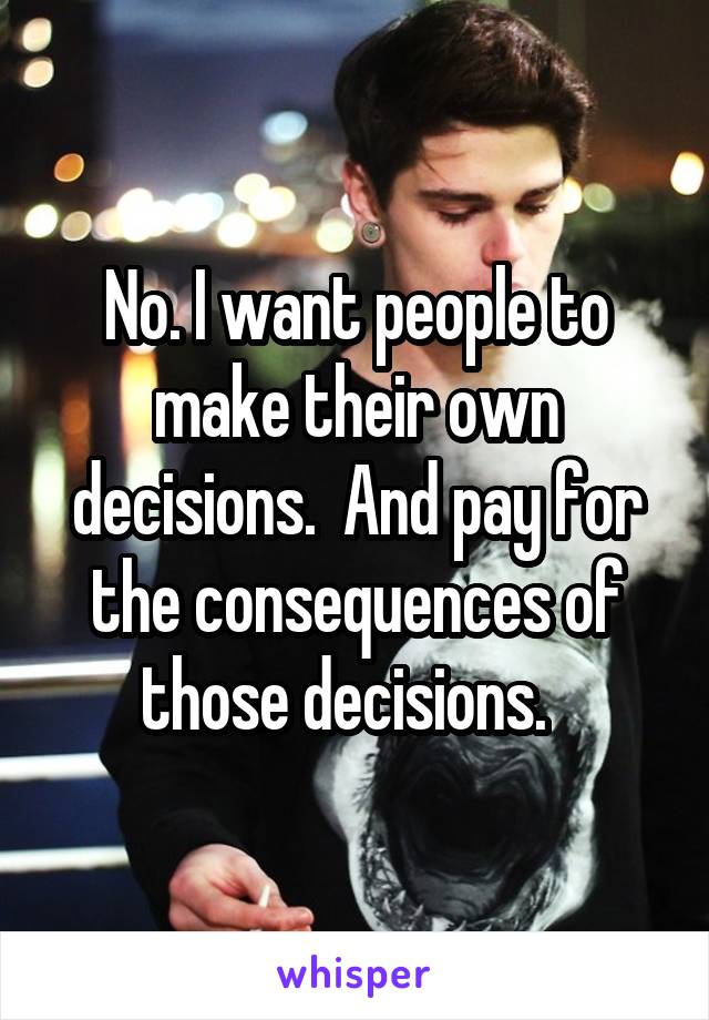 No. I want people to make their own decisions.  And pay for the consequences of those decisions.  