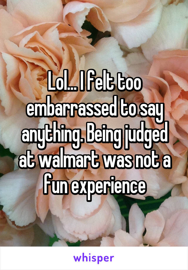 Lol... I felt too embarrassed to say anything. Being judged at walmart was not a fun experience