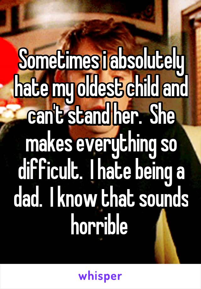 Sometimes i absolutely hate my oldest child and can't stand her.  She makes everything so difficult.  I hate being a dad.  I know that sounds horrible 