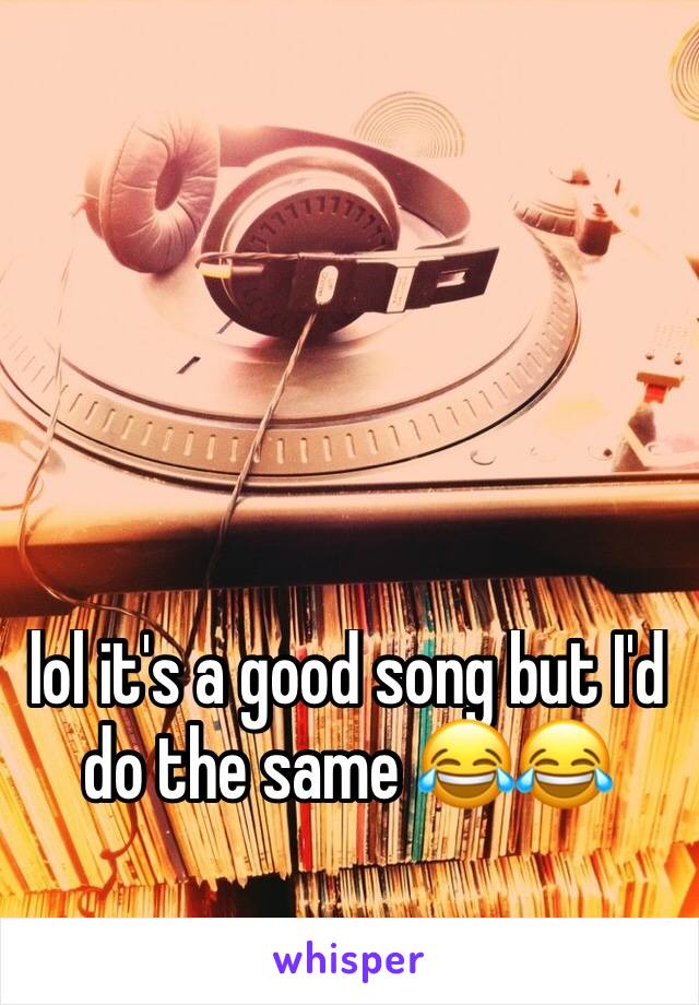 lol it's a good song but I'd do the same 😂😂