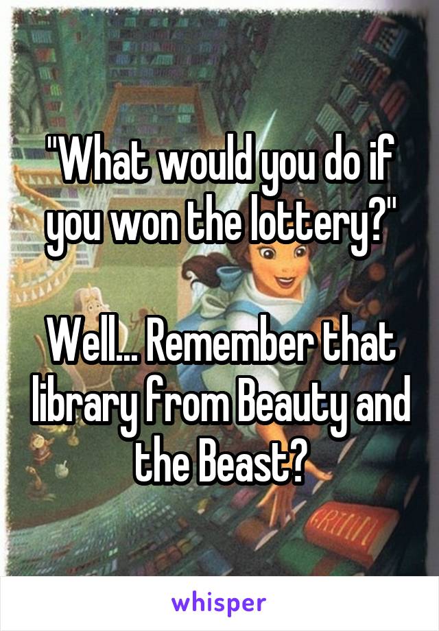"What would you do if you won the lottery?"

Well... Remember that library from Beauty and the Beast?
