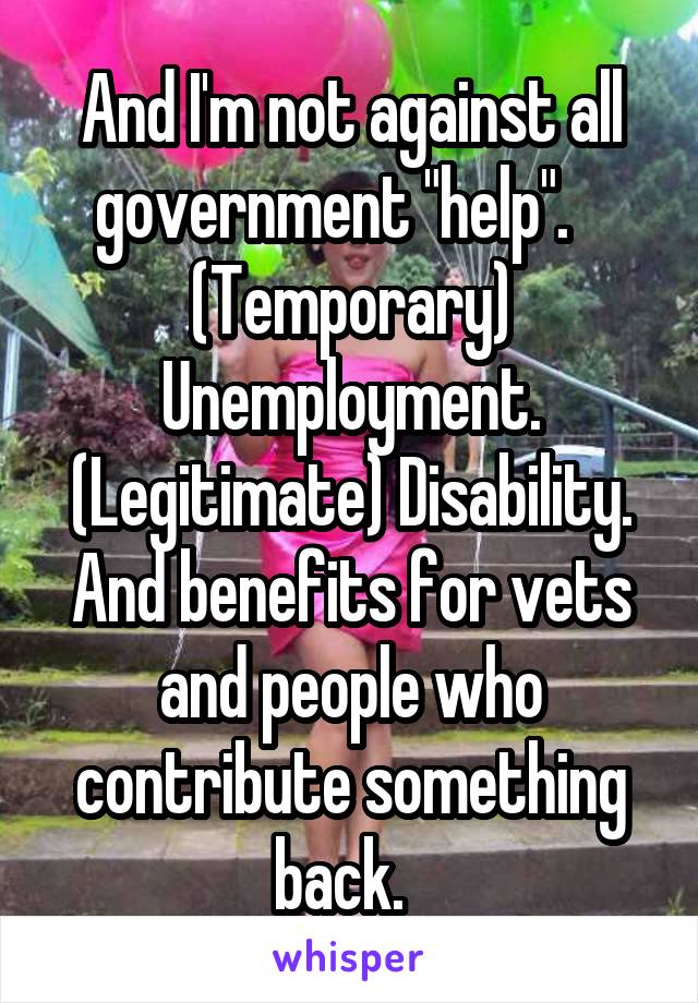 And I'm not against all government "help".    (Temporary) Unemployment. (Legitimate) Disability. And benefits for vets and people who contribute something back.  