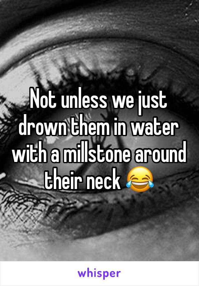 Not unless we just drown them in water with a millstone around their neck 😂