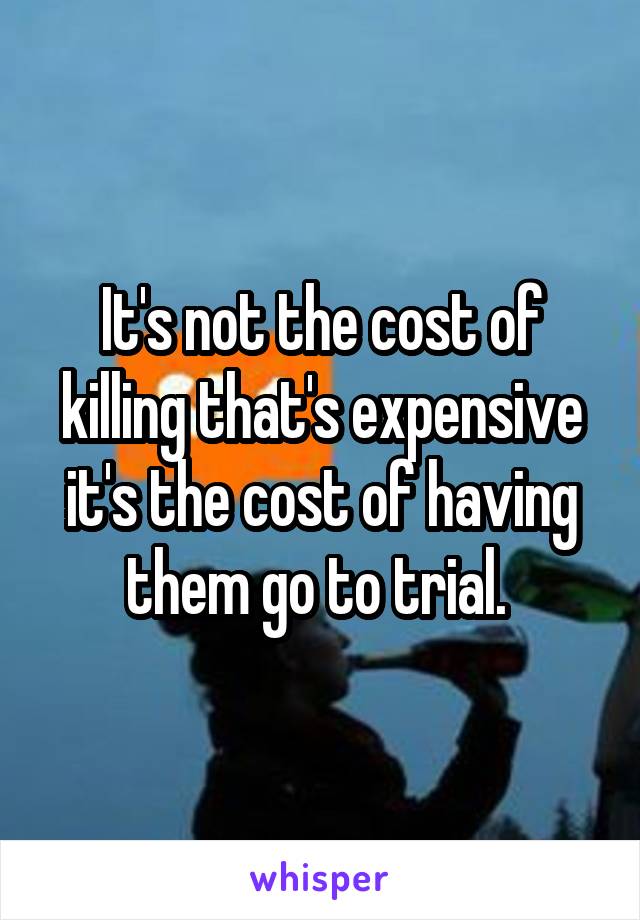 It's not the cost of killing that's expensive it's the cost of having them go to trial. 