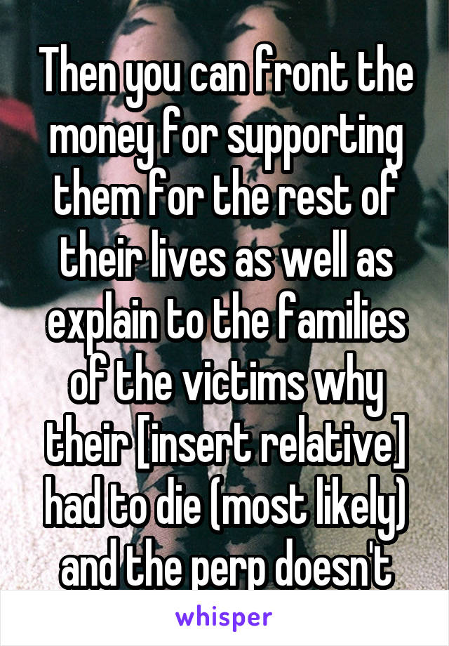 Then you can front the money for supporting them for the rest of their lives as well as explain to the families of the victims why their [insert relative] had to die (most likely) and the perp doesn't