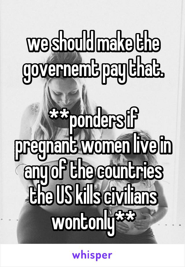 we should make the governemt pay that.

**ponders if pregnant women live in any of the countries the US kills civilians wontonly**