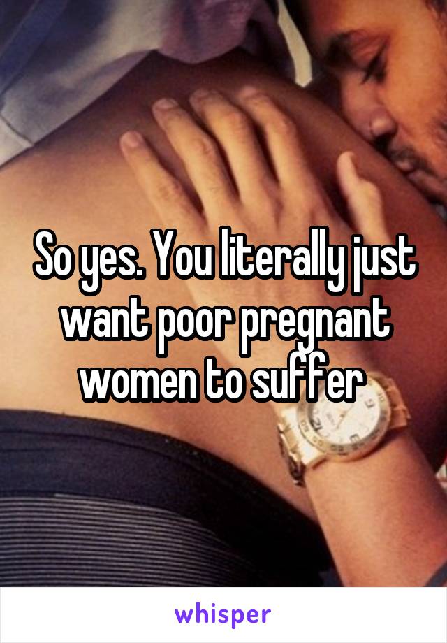 So yes. You literally just want poor pregnant women to suffer 