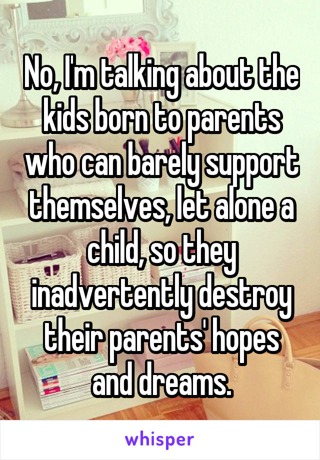 No, I'm talking about the kids born to parents who can barely support themselves, let alone a child, so they inadvertently destroy their parents' hopes and dreams.