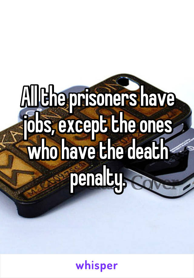 All the prisoners have jobs, except the ones who have the death penalty.