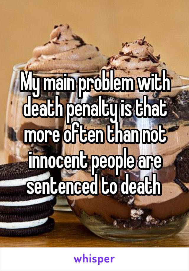 My main problem with death penalty is that more often than not innocent people are sentenced to death 