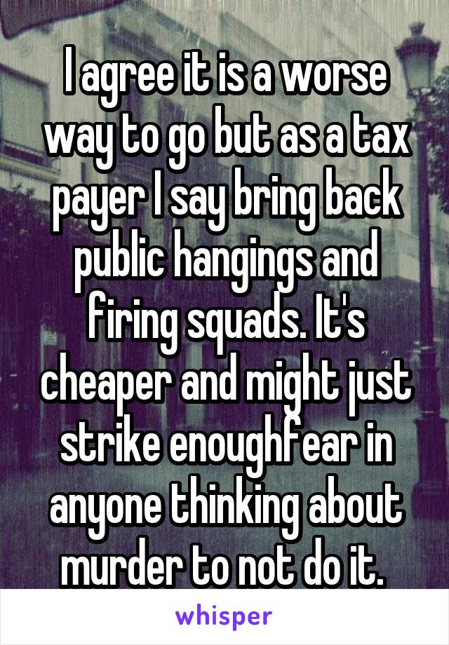 I agree it is a worse way to go but as a tax payer I say bring back public hangings and firing squads. It's cheaper and might just strike enoughfear in anyone thinking about murder to not do it. 