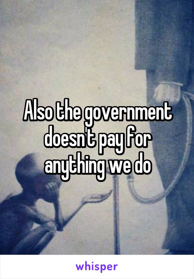 Also the government doesn't pay for anything we do