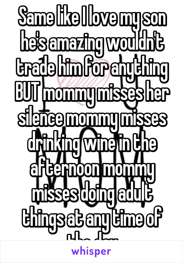 Same like I love my son he's amazing wouldn't trade him for anything BUT mommy misses her silence mommy misses drinking wine in the afternoon mommy misses doing adult things at any time of the day