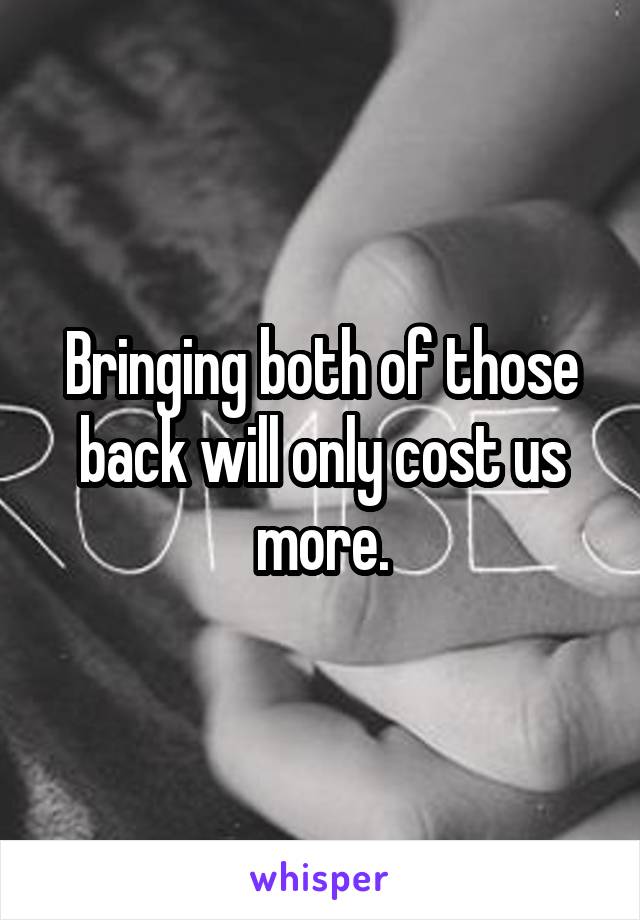 Bringing both of those back will only cost us more.