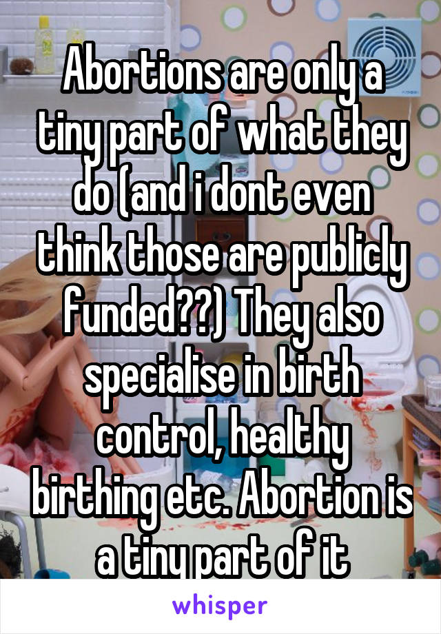 Abortions are only a tiny part of what they do (and i dont even think those are publicly funded??) They also specialise in birth control, healthy birthing etc. Abortion is a tiny part of it