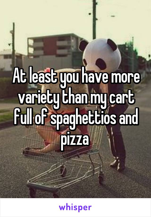 At least you have more variety than my cart full of spaghettios and pizza 