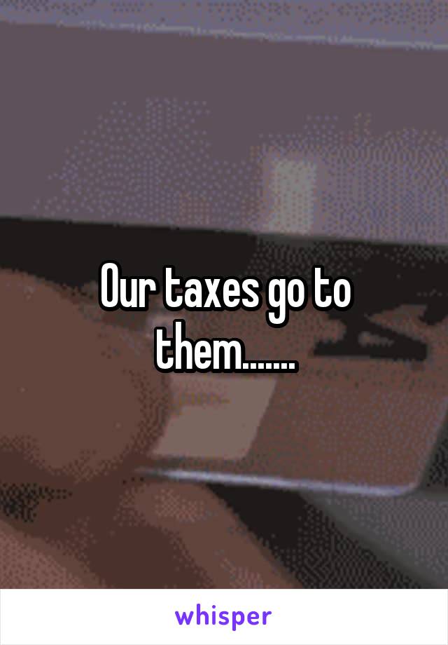 Our taxes go to them.......