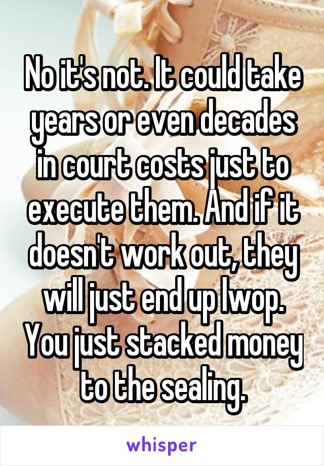 No it's not. It could take years or even decades in court costs just to execute them. And if it doesn't work out, they will just end up lwop. You just stacked money to the sealing.