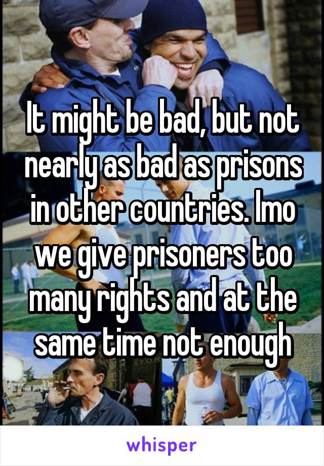 It might be bad, but not nearly as bad as prisons in other countries. Imo we give prisoners too many rights and at the same time not enough