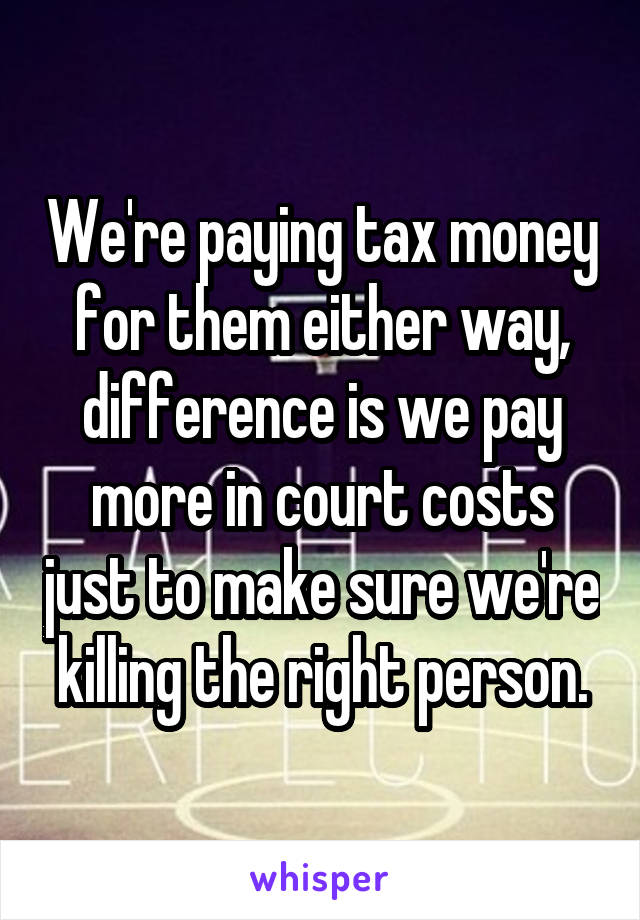 We're paying tax money for them either way, difference is we pay more in court costs just to make sure we're killing the right person.