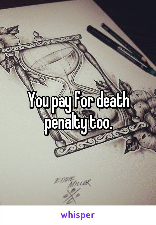 You pay for death penalty too.