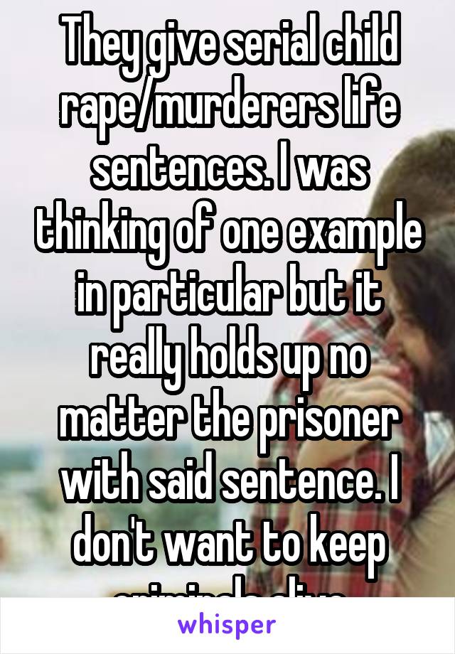 They give serial child rape/murderers life sentences. I was thinking of one example in particular but it really holds up no matter the prisoner with said sentence. I don't want to keep criminals alive