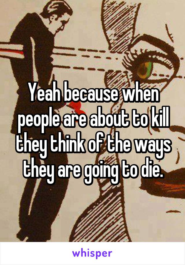 Yeah because when people are about to kill they think of the ways they are going to die.