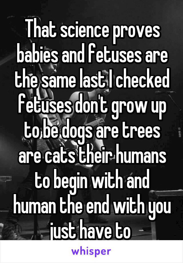 That science proves babies and fetuses are the same last I checked fetuses don't grow up to be dogs are trees are cats their humans to begin with and human the end with you just have to 