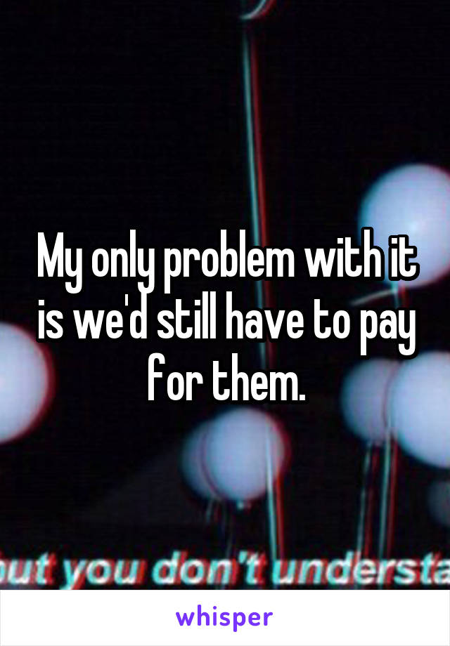 My only problem with it is we'd still have to pay for them.