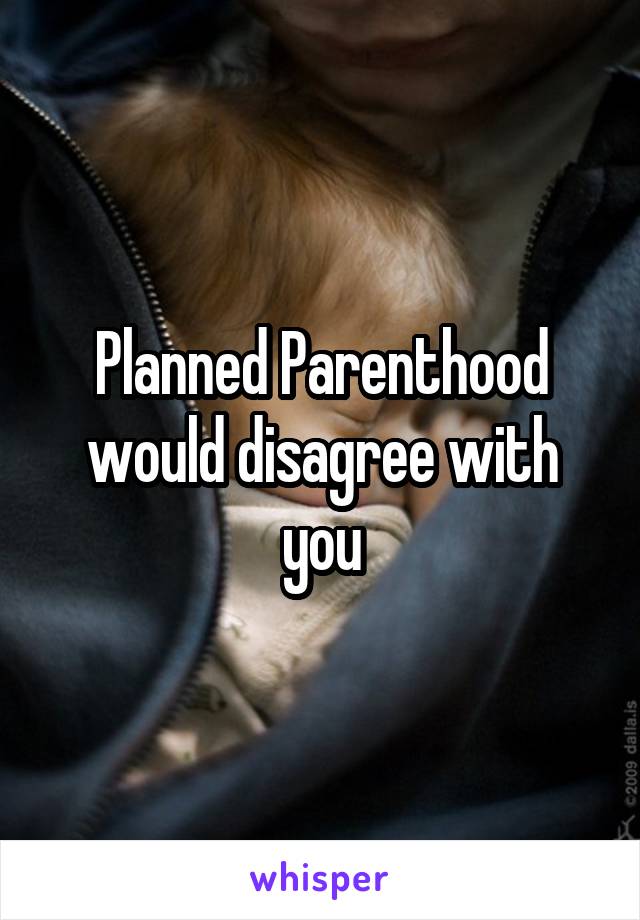 Planned Parenthood would disagree with you