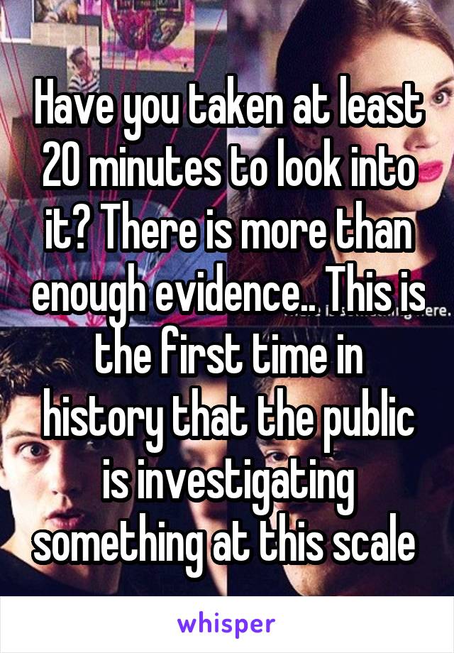 Have you taken at least 20 minutes to look into it? There is more than enough evidence.. This is the first time in history that the public is investigating something at this scale 