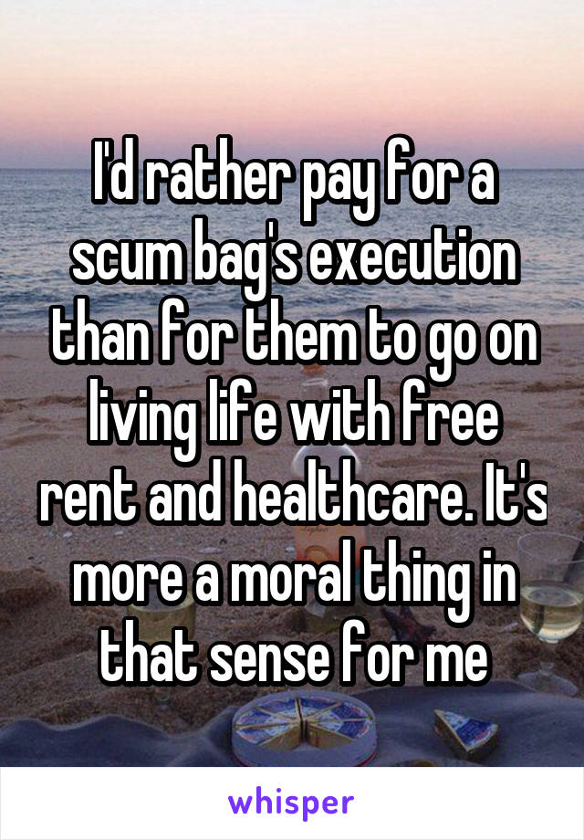 I'd rather pay for a scum bag's execution than for them to go on living life with free rent and healthcare. It's more a moral thing in that sense for me