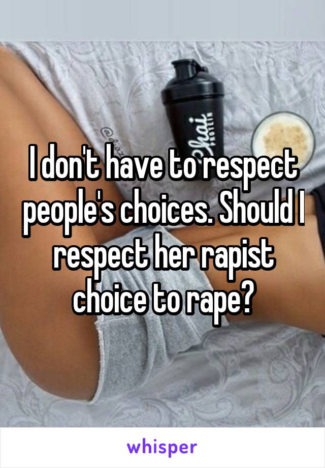 I don't have to respect people's choices. Should I respect her rapist choice to rape?