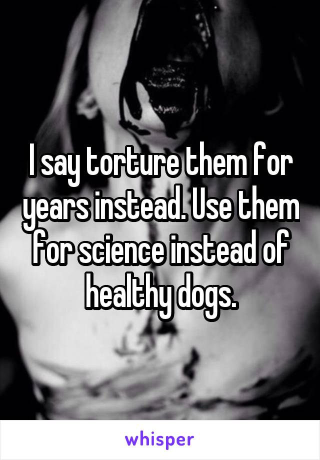 I say torture them for years instead. Use them for science instead of healthy dogs.