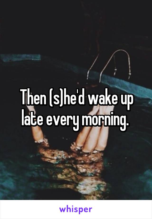 Then (s)he'd wake up late every morning. 