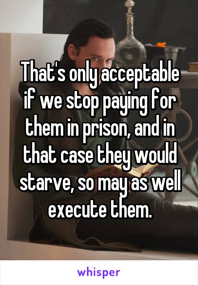 That's only acceptable if we stop paying for them in prison, and in that case they would starve, so may as well execute them.