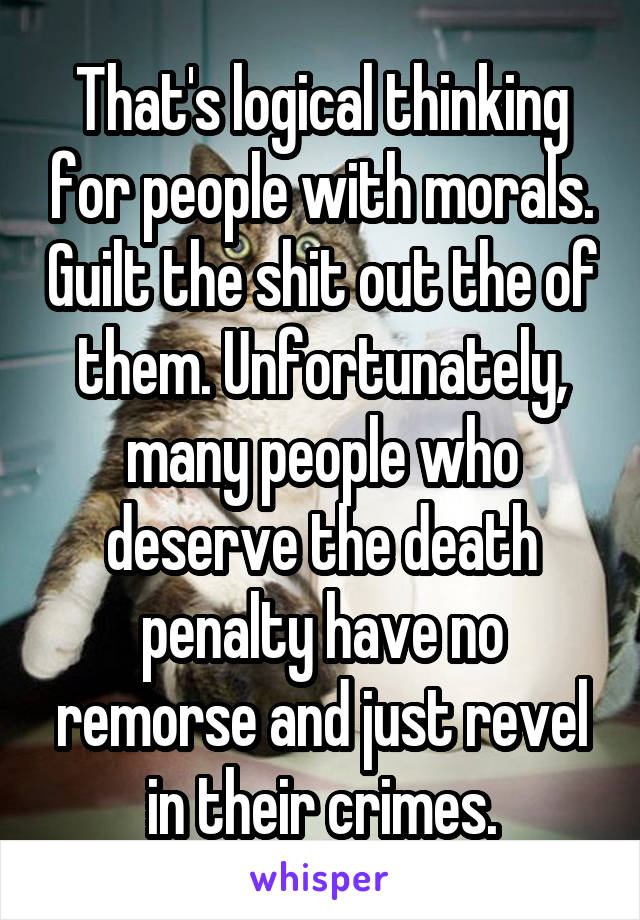 That's logical thinking for people with morals. Guilt the shit out the of them. Unfortunately, many people who deserve the death penalty have no remorse and just revel in their crimes.