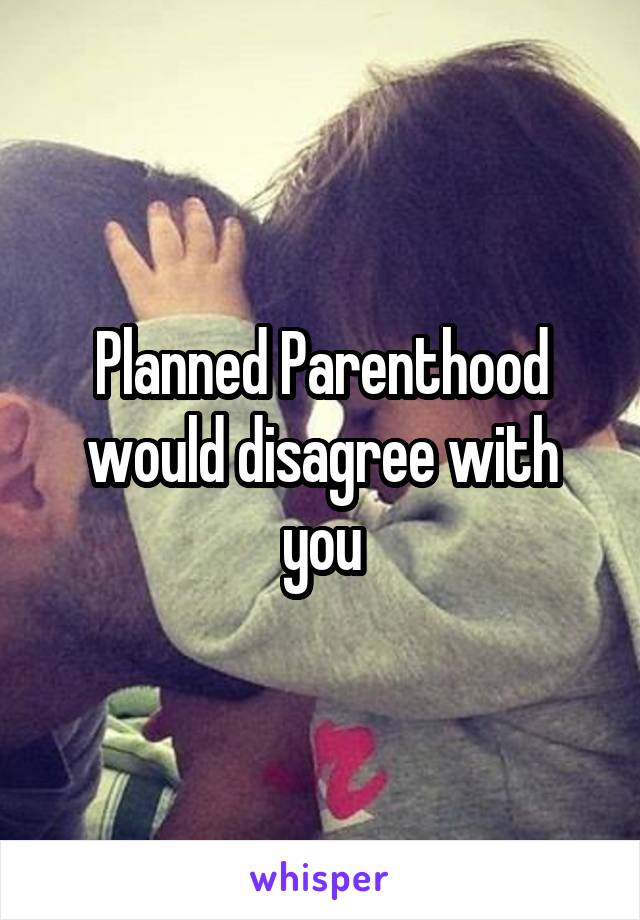 Planned Parenthood would disagree with you
