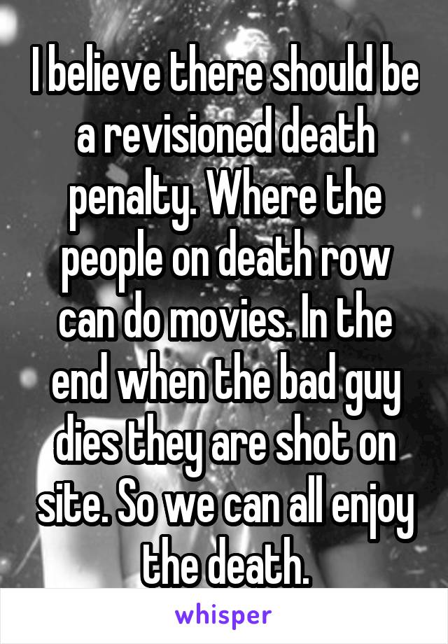 I believe there should be a revisioned death penalty. Where the people on death row can do movies. In the end when the bad guy dies they are shot on site. So we can all enjoy the death.