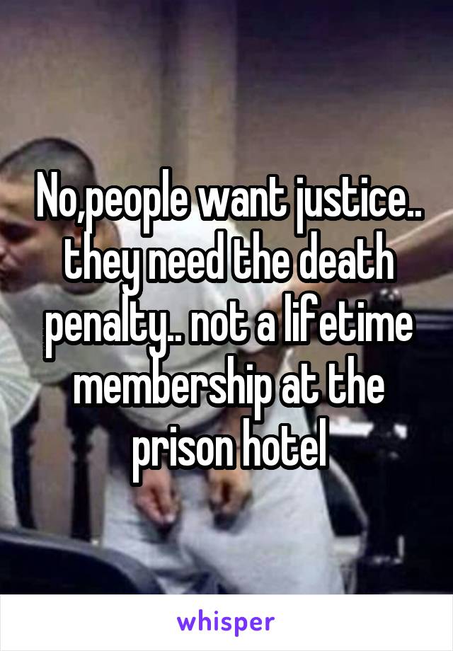 No,people want justice.. they need the death penalty.. not a lifetime membership at the prison hotel