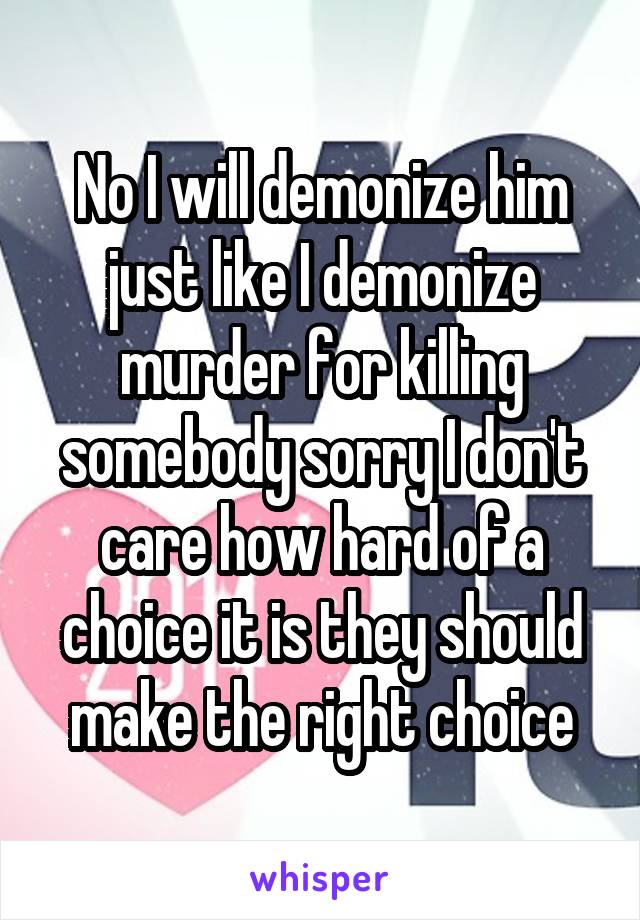 No I will demonize him just like I demonize murder for killing somebody sorry I don't care how hard of a choice it is they should make the right choice