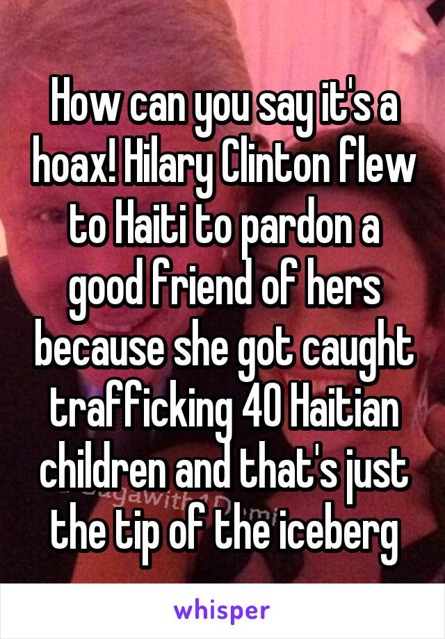 How can you say it's a hoax! Hilary Clinton flew to Haiti to pardon a good friend of hers because she got caught trafficking 40 Haitian children and that's just the tip of the iceberg