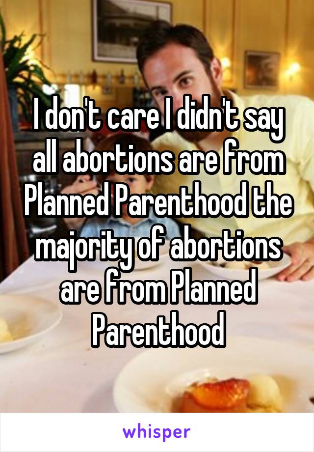 I don't care I didn't say all abortions are from Planned Parenthood the majority of abortions are from Planned Parenthood