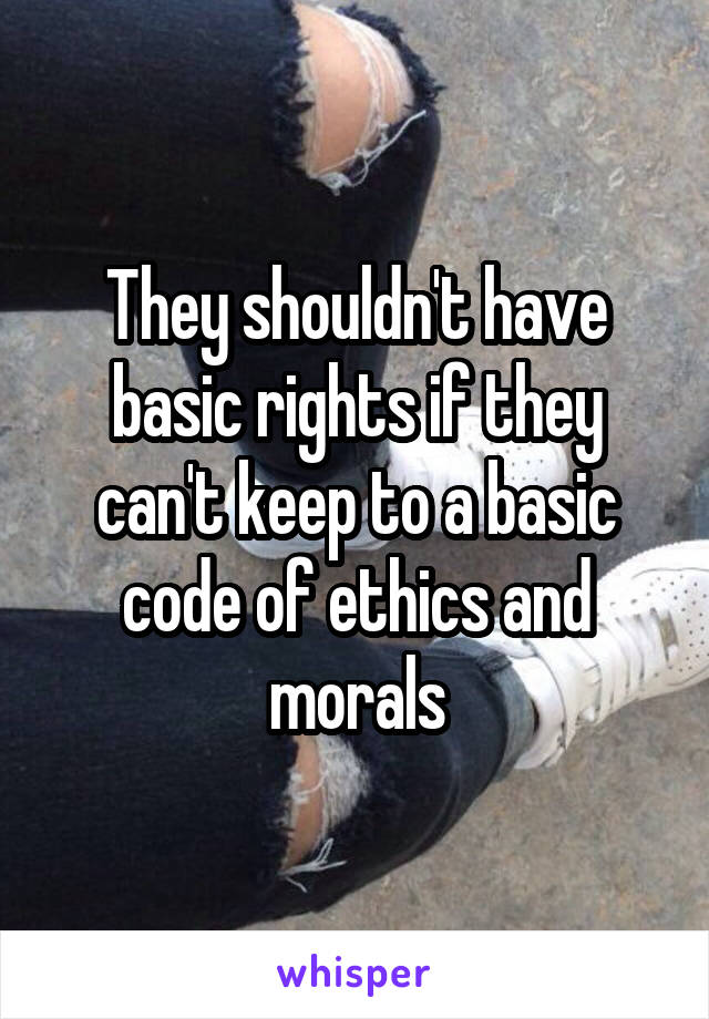 They shouldn't have basic rights if they can't keep to a basic code of ethics and morals