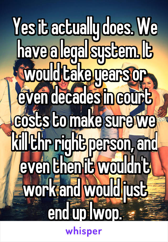 Yes it actually does. We have a legal system. It would take years or even decades in court costs to make sure we kill thr right person, and even then it wouldn't work and would just end up lwop.