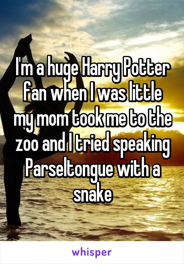 I'm a huge Harry Potter fan when I was little my mom took me to the zoo and I tried speaking Parseltongue with a snake