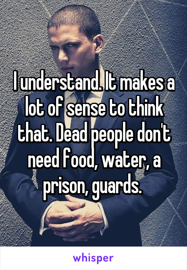 I understand. It makes a lot of sense to think that. Dead people don't need food, water, a prison, guards. 