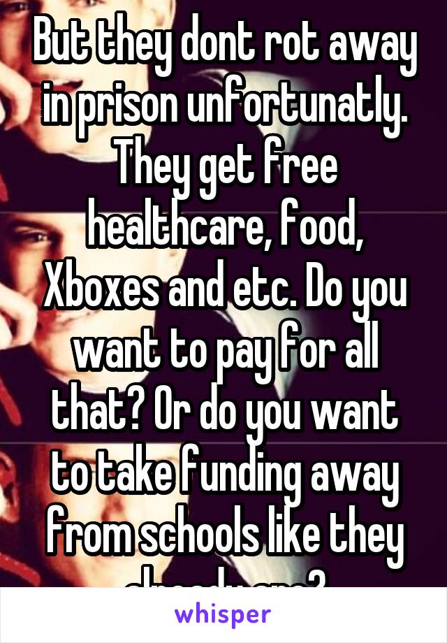 But they dont rot away in prison unfortunatly. They get free healthcare, food, Xboxes and etc. Do you want to pay for all that? Or do you want to take funding away from schools like they already are?