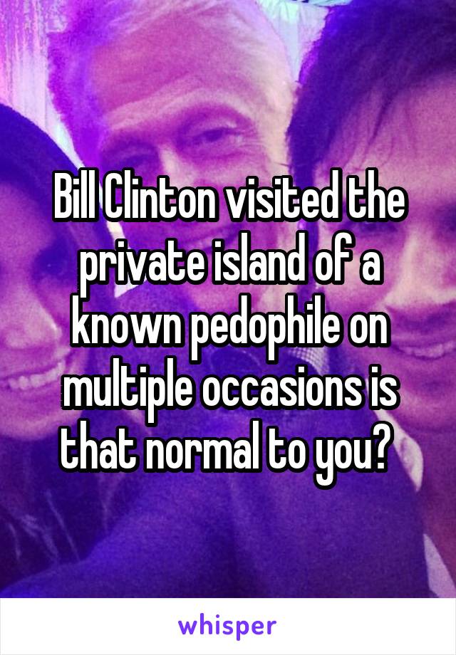 Bill Clinton visited the private island of a known pedophile on multiple occasions is that normal to you? 